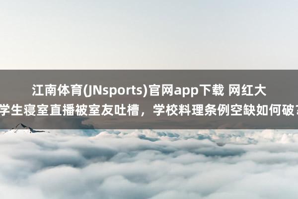 江南体育(JNsports)官网app下载 网红大学生寝室直播被室友吐槽，学校料理条例空缺如何破？