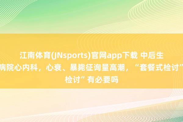 江南体育(JNsports)官网app下载 中后生涌入三甲病院心内科，心衰、暴毙征询量高潮，“套餐式检讨”有必要吗