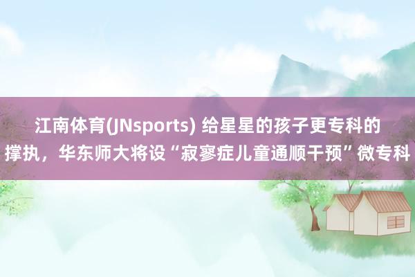 江南体育(JNsports) 给星星的孩子更专科的撑执，华东师大将设“寂寥症儿童通顺干预”微专科