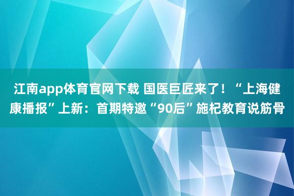 江南app体育官网下载 国医巨匠来了！“上海健康播报”上新：首期特邀“90后”施杞教育说筋骨