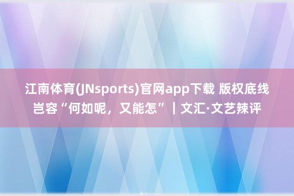 江南体育(JNsports)官网app下载 版权底线岂容“何如呢，又能怎”｜文汇·文艺辣评