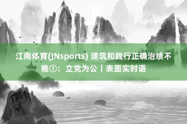 江南体育(JNsports) 建筑和践行正确治绩不雅①：立党为公｜表面实时语