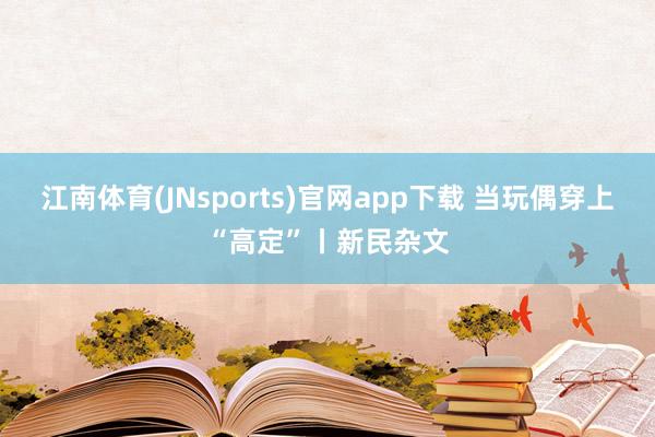 江南体育(JNsports)官网app下载 当玩偶穿上“高定”丨新民杂文