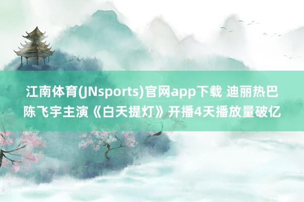 江南体育(JNsports)官网app下载 迪丽热巴陈飞宇主演《白天提灯》开播4天播放量破亿