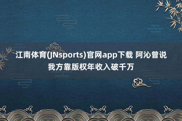 江南体育(JNsports)官网app下载 阿沁曾说我方靠版权年收入破千万