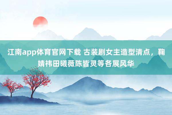 江南app体育官网下载 古装剧女主造型清点，鞠婧祎田曦薇陈皆灵等各展风华
