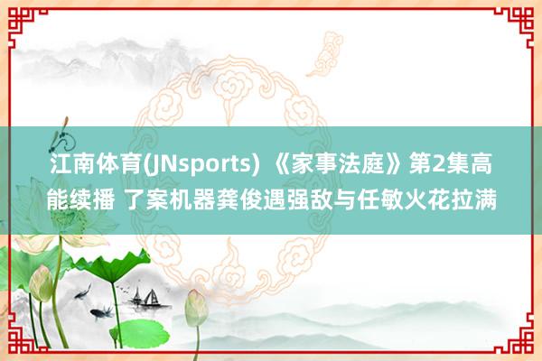 江南体育(JNsports) 《家事法庭》第2集高能续播 了案机器龚俊遇强敌与任敏火花拉满