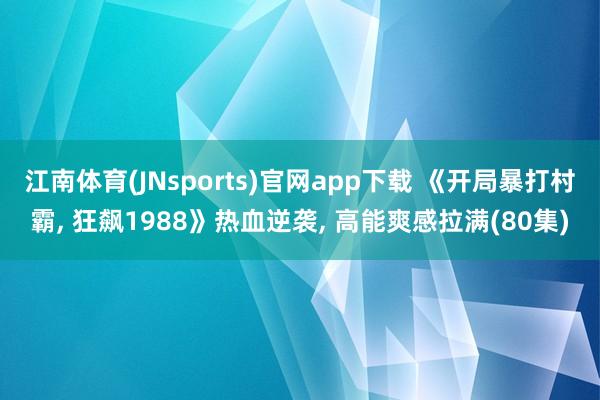江南体育(JNsports)官网app下载 《开局暴打村霸， 狂飙1988》热血逆袭， 高能爽感拉满(80集)