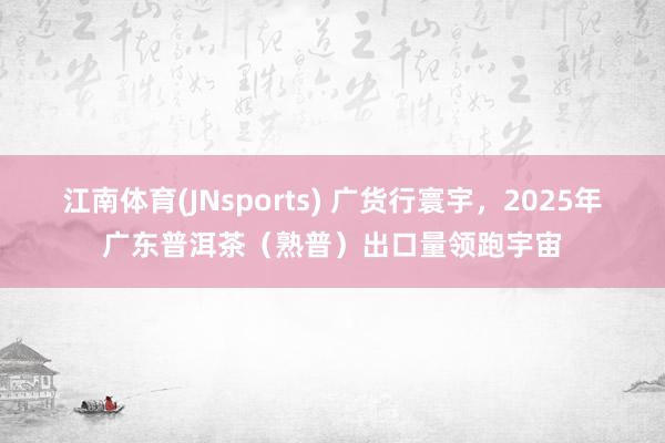 江南体育(JNsports) 广货行寰宇，2025年广东普洱茶（熟普）出口量领跑宇宙