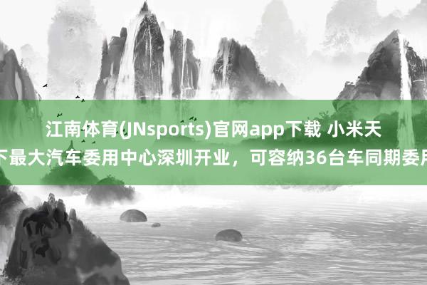 江南体育(JNsports)官网app下载 小米天下最大汽车委用中心深圳开业，可容纳36台车同期委用