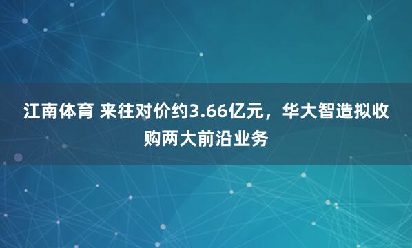 江南体育 来往对价约3.66亿元，华大智造拟收购两大前沿业务