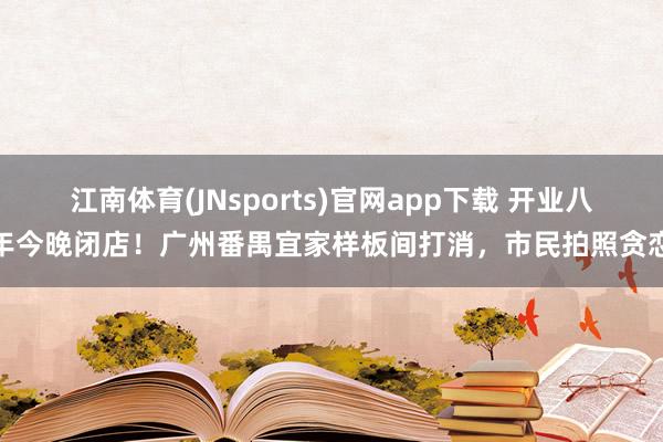 江南体育(JNsports)官网app下载 开业八年今晚闭店！广州番禺宜家样板间打消，市民拍照贪恋