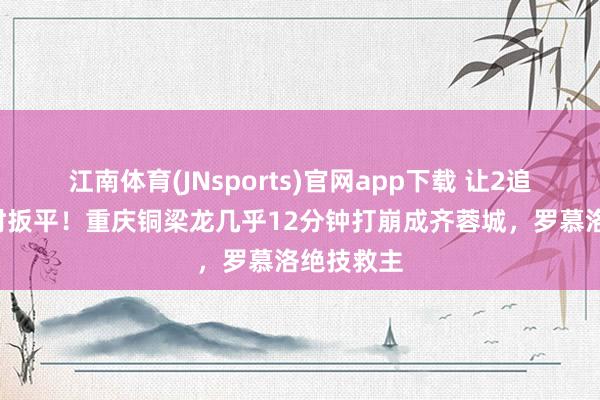 江南体育(JNsports)官网app下载 让2追3，再补时扳平！重庆铜梁龙几乎12分钟打崩成齐蓉城，罗慕洛绝技救主