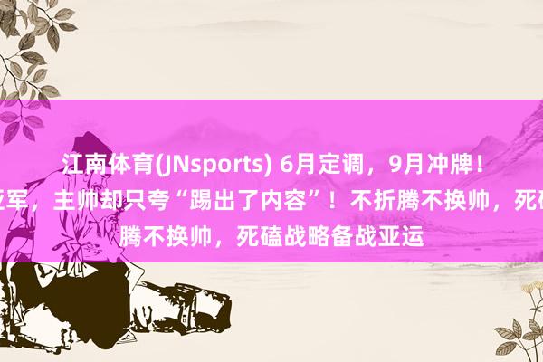 江南体育(JNsports) 6月定调，9月冲牌！U23国足西安亚军，主帅却只夸“踢出了内容”！不折腾不换帅，死磕战略备战亚运