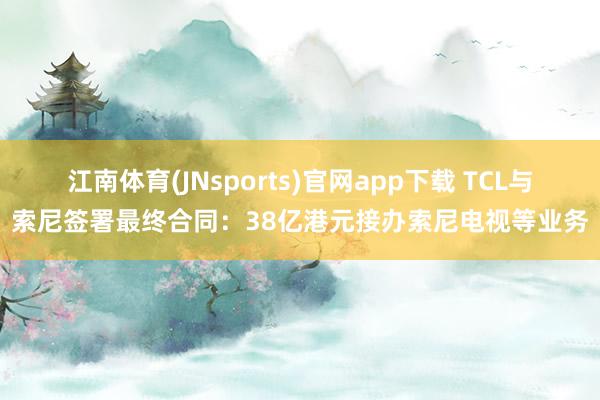 江南体育(JNsports)官网app下载 TCL与索尼签署最终合同：38亿港元接办索尼电视等业务