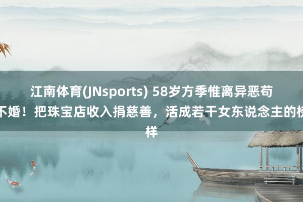 江南体育(JNsports) 58岁方季惟离异恶苟且不婚！把珠宝店收入捐慈善，活成若干女东说念主的榜样
