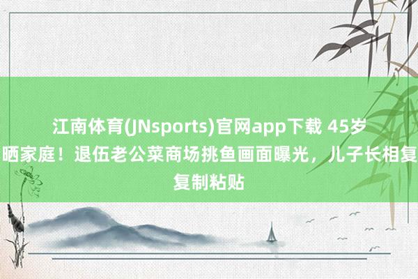 江南体育(JNsports)官网app下载 45岁黄曼罕晒家庭！退伍老公菜商场挑鱼画面曝光，儿子长相复制粘贴