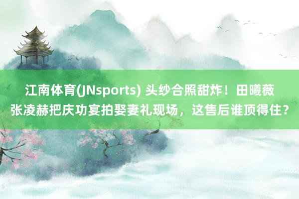 江南体育(JNsports) 头纱合照甜炸！田曦薇张凌赫把庆功宴拍娶妻礼现场，这售后谁顶得住？