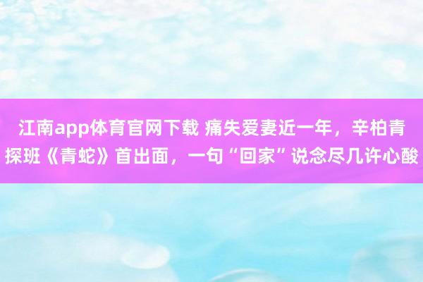 江南app体育官网下载 痛失爱妻近一年，辛柏青探班《青蛇》首出面，一句“回家”说念尽几许心酸