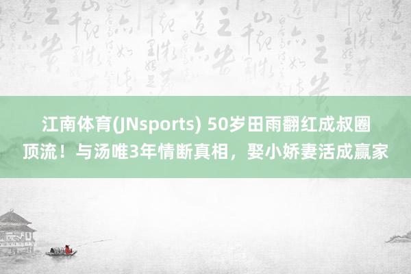 江南体育(JNsports) 50岁田雨翻红成叔圈顶流！与汤唯3年情断真相，娶小娇妻活成赢家