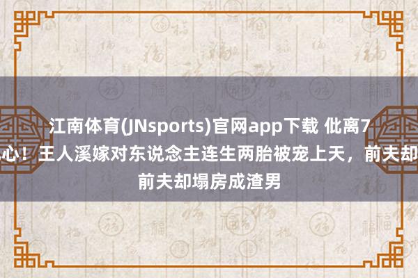 江南体育(JNsports)官网app下载 仳离7年对比太扎心！王人溪嫁对东说念主连生两胎被宠上天，前夫却塌房成渣男