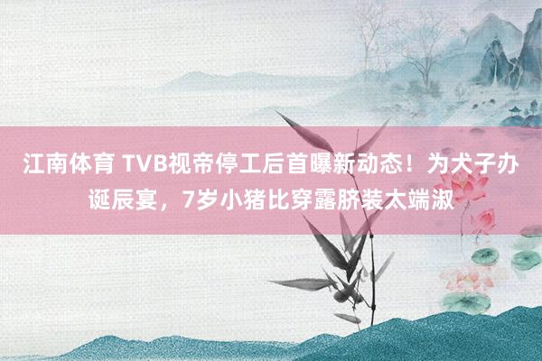 江南体育 TVB视帝停工后首曝新动态！为犬子办诞辰宴，7岁小猪比穿露脐装太端淑