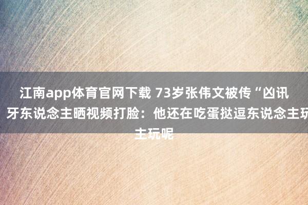 江南app体育官网下载 73岁张伟文被传“凶讯”！牙东说念主晒视频打脸：他还在吃蛋挞逗东说念主玩呢