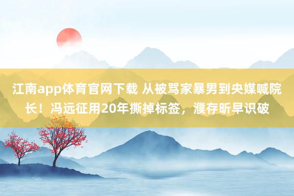 江南app体育官网下载 从被骂家暴男到央媒喊院长！冯远征用20年撕掉标签，濮存昕早识破