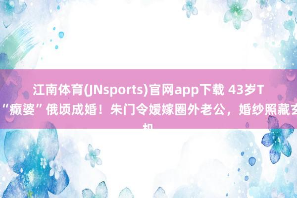 江南体育(JNsports)官网app下载 43岁TVB“癫婆”俄顷成婚！朱门令嫒嫁圈外老公，婚纱照藏玄机