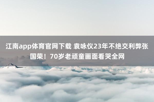 江南app体育官网下载 袁咏仪23年不绝交利弊张国荣！70岁老顽童画面看哭全网