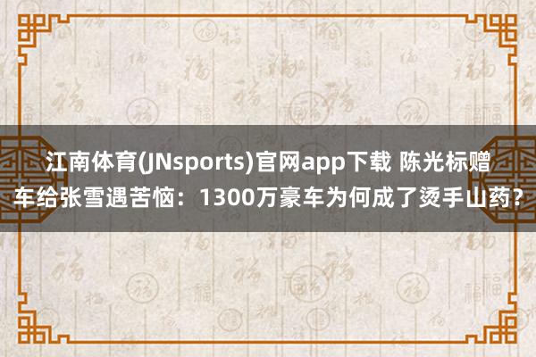 江南体育(JNsports)官网app下载 陈光标赠车给张雪遇苦恼：1300万豪车为何成了烫手山药？