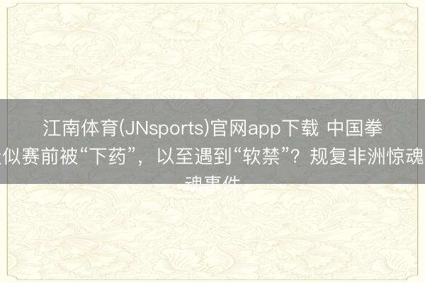 江南体育(JNsports)官网app下载 中国拳手疑似赛前被“下药”，以至遇到“软禁”？规复非洲惊魂事件
