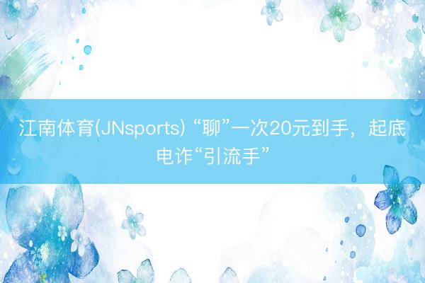 江南体育(JNsports) “聊”一次20元到手，起底电诈“引流手”