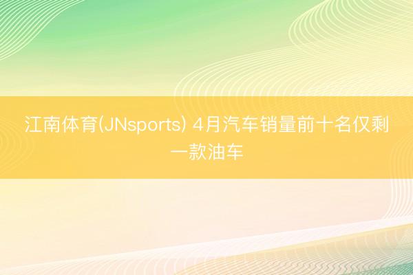 江南体育(JNsports) 4月汽车销量前十名仅剩一款油车