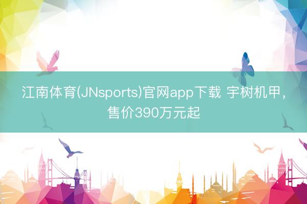 江南体育(JNsports)官网app下载 宇树机甲，售价390万元起