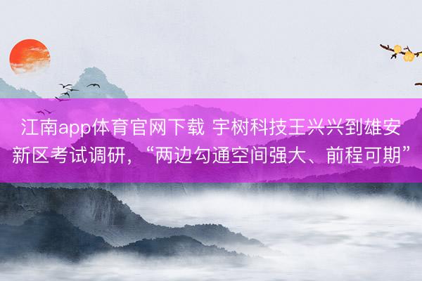 江南app体育官网下载 宇树科技王兴兴到雄安新区考试调研，“两边勾通空间强大、前程可期”