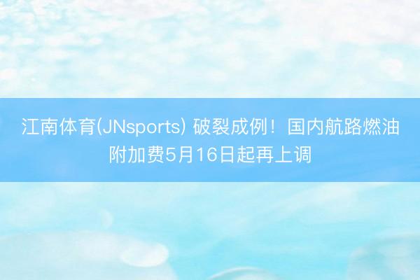 江南体育(JNsports) 破裂成例！国内航路燃油附加费5月16日起再上调