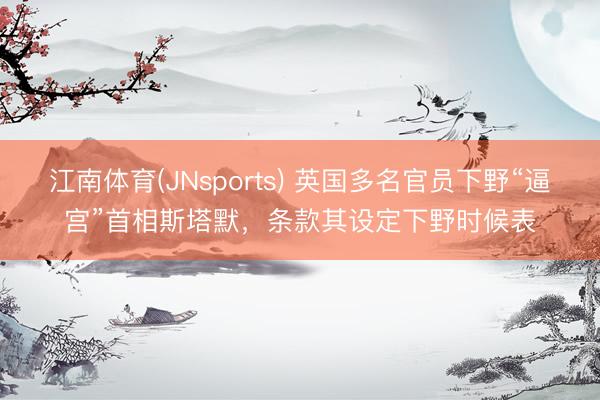 江南体育(JNsports) 英国多名官员下野“逼宫”首相斯塔默，条款其设定下野时候表