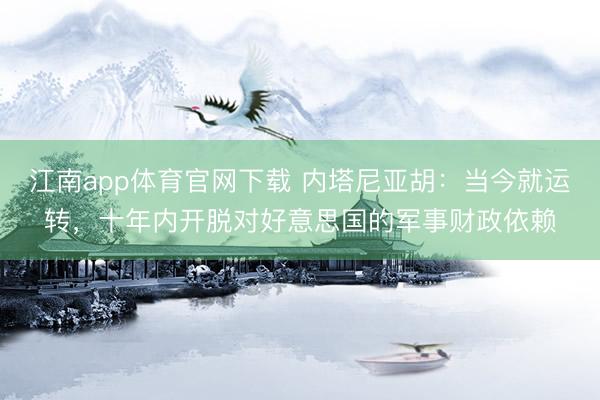江南app体育官网下载 内塔尼亚胡：当今就运转，十年内开脱对好意思国的军事财政依赖