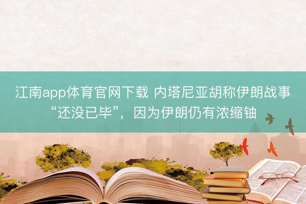 江南app体育官网下载 内塔尼亚胡称伊朗战事“还没已毕”，因为伊朗仍有浓缩铀