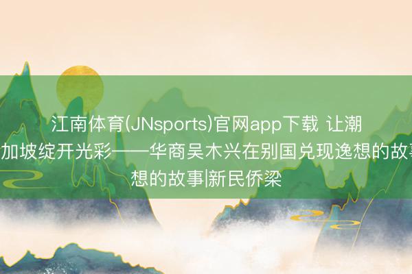 江南体育(JNsports)官网app下载 让潮汕文化在新加坡绽开光彩——华商吴木兴在别国兑现逸想的故事|新民侨梁