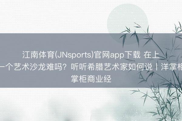 江南体育(JNsports)官网app下载 在上海打造一个艺术沙龙难吗？听听希腊艺术家如何说丨洋掌柜商业经