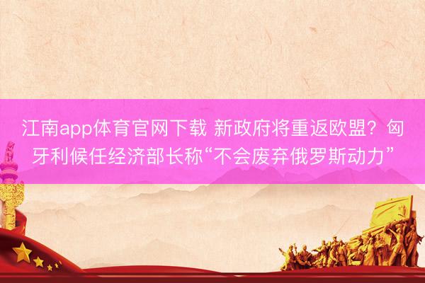 江南app体育官网下载 新政府将重返欧盟？匈牙利候任经济部长称“不会废弃俄罗斯动力”