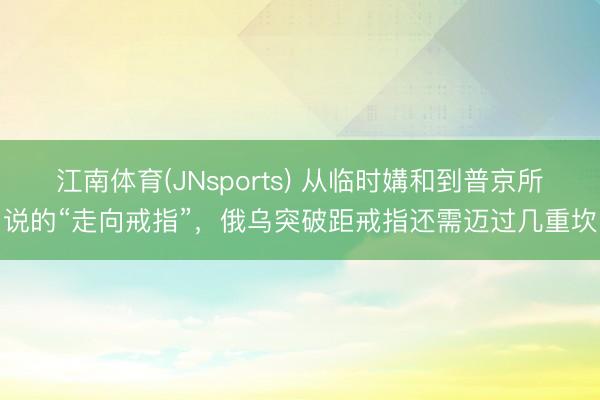 江南体育(JNsports) 从临时媾和到普京所说的“走向戒指”，俄乌突破距戒指还需迈过几重坎