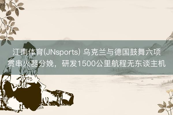 江南体育(JNsports) 乌克兰与德国鼓舞六项贯串火器分娩,研发1500公里航程无东谈主机