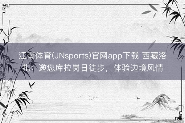江南体育(JNsports)官网app下载 西藏洛扎：邀您库拉岗日徒步，体验边境风情
