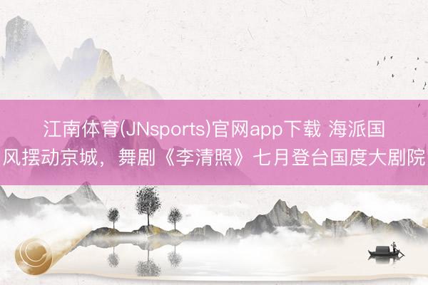 江南体育(JNsports)官网app下载 海派国风摆动京城，舞剧《李清照》七月登台国度大剧院