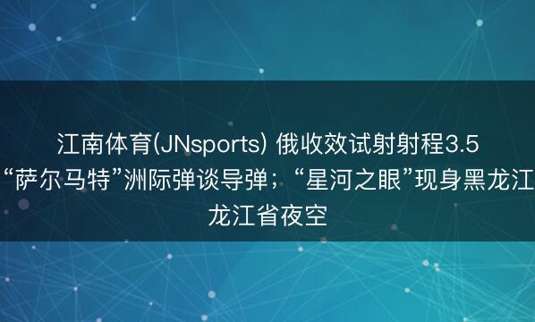 江南体育(JNsports) 俄收效试射射程3.5万公里“萨尔马特”洲际弹谈导弹；“星河之眼”现身黑龙江省夜空