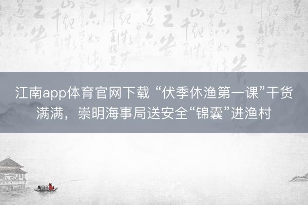 江南app体育官网下载 “伏季休渔第一课”干货满满，崇明海事局送安全“锦囊”进渔村