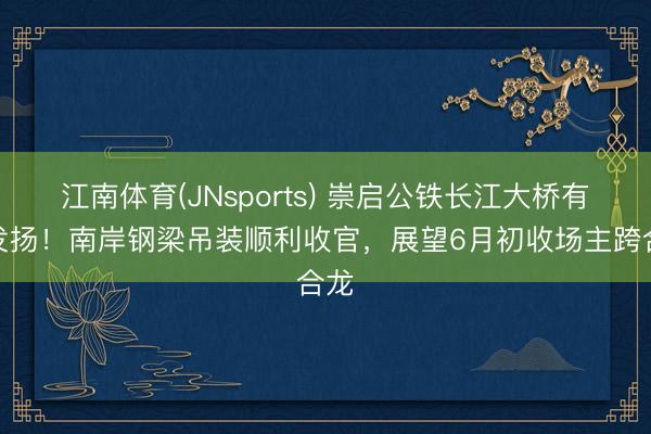 江南体育(JNsports) 崇启公铁长江大桥有新发扬！南岸钢梁吊装顺利收官，展望6月初收场主跨合龙